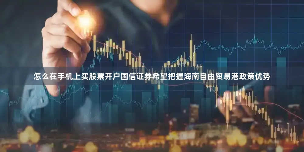 怎么在手机上买股票开户国信证券希望把握海南自由贸易港政策优势
