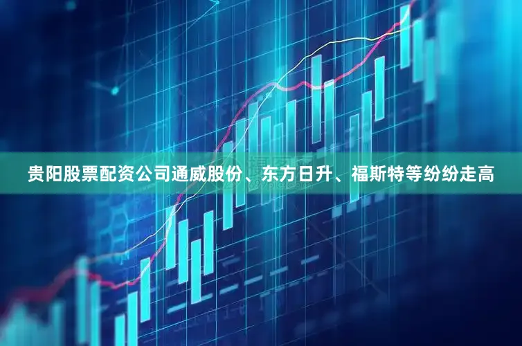 贵阳股票配资公司通威股份、东方日升、福斯特等纷纷走高