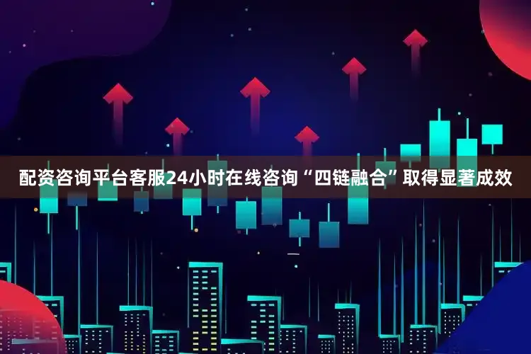 配资咨询平台客服24小时在线咨询“四链融合”取得显著成效