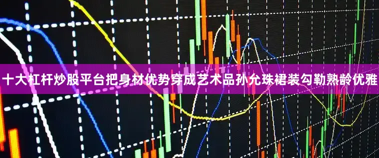 十大杠杆炒股平台把身材优势穿成艺术品孙允珠裙装勾勒熟龄优雅