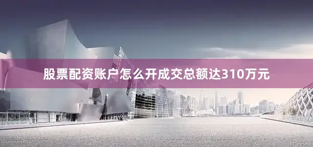 股票配资账户怎么开成交总额达310万元