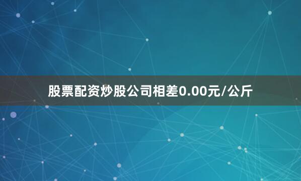 股票配资炒股公司相差0.00元/公斤